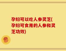 孕妇可以吃人参灵芝(孕妇可食用的人参和灵芝功效)