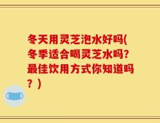 冬天用灵芝泡水好吗(冬季适合喝灵芝水吗？最佳饮用方式你知道吗？)