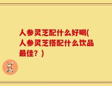人参灵芝配什么好喝(人参灵芝搭配什么饮品最佳？)