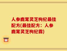 人参鹿茸灵芝枸杞最佳配方(最佳配方：人参鹿茸灵芝枸杞露)