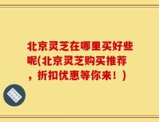 北京灵芝在哪里买好些呢(北京灵芝购买推荐，折扣优惠等你来！)