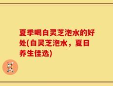 夏季喝白灵芝泡水的好处(白灵芝泡水，夏日养生佳选)
