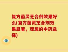 复方菌灵芝合剂效果好么(复方菌灵芝合剂效果显著，理想的中药选择)