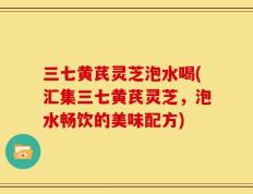 三七黄芪灵芝泡水喝(汇集三七黄芪灵芝，泡水畅饮的美味配方)