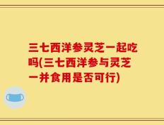 三七西洋参灵芝一起吃吗(三七西洋参与灵芝一并食用是否可行)