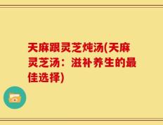 天麻跟灵芝炖汤(天麻灵芝汤：滋补养生的最佳选择)