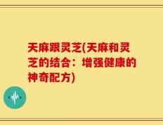 天麻跟灵芝(天麻和灵芝的结合：增强健康的神奇配方)