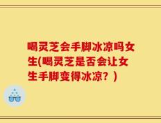 喝灵芝会手脚冰凉吗女生(喝灵芝是否会让女生手脚变得冰凉？)