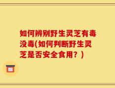 如何辨别野生灵芝有毒没毒(如何判断野生灵芝是否安全食用？)