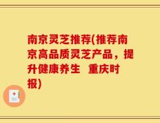 南京灵芝推荐(推荐南京高品质灵芝产品，提升健康养生  重庆时报)