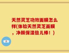 天然灵芝功效面膜怎么样(体验天然灵芝面膜，净颜保湿倍儿棒！)