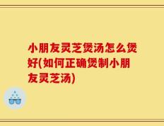 小朋友灵芝煲汤怎么煲好(如何正确煲制小朋友灵芝汤)