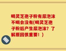 喝灵芝孢子粉有尿泡沫不喝会没有(喝灵芝孢子粉后产生尿泡沫？了解原因很重要！)