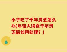 小子吃了千年灵芝怎么办(年轻人误食千年灵芝后如何处理？)