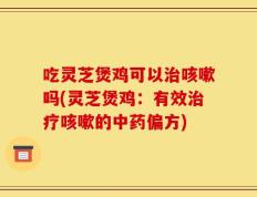 吃灵芝煲鸡可以治咳嗽吗(灵芝煲鸡：有效治疗咳嗽的中药偏方)