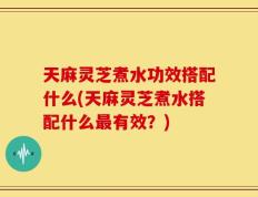 天麻灵芝煮水功效搭配什么(天麻灵芝煮水搭配什么最有效？)