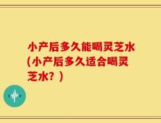 小产后多久能喝灵芝水(小产后多久适合喝灵芝水？)
