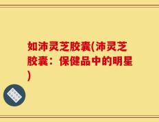 如沛灵芝胶囊(沛灵芝胶囊：保健品中的明星)