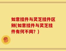 如意挂件与灵芝挂件区别(如意挂件与灵芝挂件有何不同？)