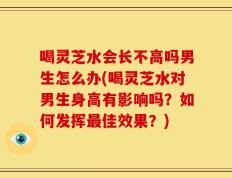 喝灵芝水会长不高吗男生怎么办(喝灵芝水对男生身高有影响吗？如何发挥最佳效果？)