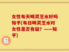 女性每天喝灵芝水好吗知乎(每日喝灵芝水对女性是否有益？——知乎)