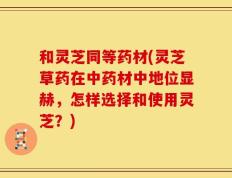 和灵芝同等药材(灵芝草药在中药材中地位显赫，怎样选择和使用灵芝？)
