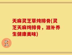 天麻灵芝草炖排骨(灵芝天麻炖排骨，滋补养生健康美味)