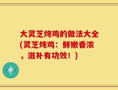 大灵芝炖鸡的做法大全(灵芝炖鸡：鲜嫩香浓，滋补有功效！)