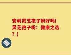 安利灵芝孢子粉好吗(灵芝孢子粉：健康之选？)