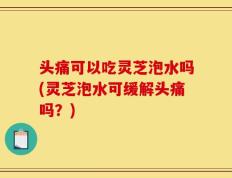 头痛可以吃灵芝泡水吗(灵芝泡水可缓解头痛吗？)