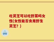 吃灵芝可以吃野菜吗女性(女性能否食用野生灵芝？)