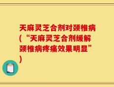 天麻灵芝合剂对颈椎病(“天麻灵芝合剂缓解颈椎病疼痛效果明显”)