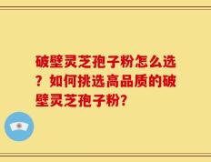 破壁灵芝孢子粉怎么选？如何挑选高品质的破壁灵芝孢子粉？