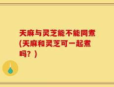 天麻与灵芝能不能同煮(天麻和灵芝可一起煮吗？)