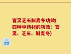 官灵芝石斛麦冬功效(四种中药材的功效：官灵、芝石、斛麦冬)