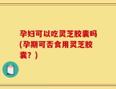 孕妇可以吃灵芝胶囊吗(孕期可否食用灵芝胶囊？)