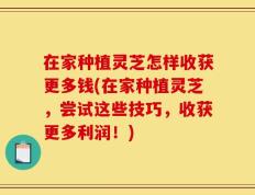 在家种植灵芝怎样收获更多钱(在家种植灵芝，尝试这些技巧，收获更多利润！)