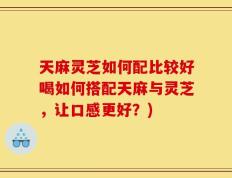 天麻灵芝如何配比较好喝如何搭配天麻与灵芝，让口感更好？)