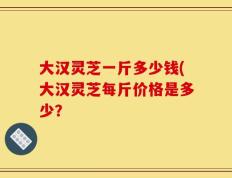 大汉灵芝一斤多少钱(大汉灵芝每斤价格是多少？