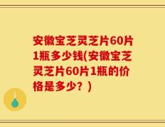 安徽宝芝灵芝片60片1瓶多少钱(安徽宝芝灵芝片60片1瓶的价格是多少？)