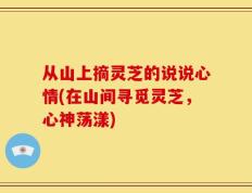 从山上摘灵芝的说说心情(在山间寻觅灵芝，心神荡漾)