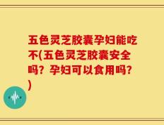 五色灵芝胶囊孕妇能吃不(五色灵芝胶囊安全吗？孕妇可以食用吗？)