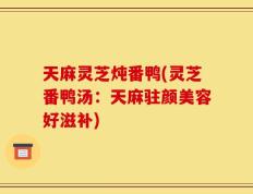 天麻灵芝炖番鸭(灵芝番鸭汤：天麻驻颜美容好滋补)