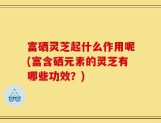 富硒灵芝起什么作用呢(富含硒元素的灵芝有哪些功效？)