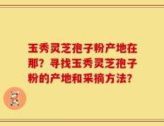 玉秀灵芝孢子粉产地在那？寻找玉秀灵芝孢子粉的产地和采摘方法？