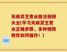 天麻灵芝煮水做法视频大全(学习天麻灵芝煮水正确步骤，多种视频教你如何操作！)