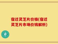 宿迁灵芝片价格(宿迁灵芝片市场价钱解析)