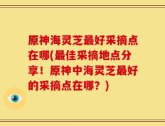 原神海灵芝最好采摘点在哪(最佳采摘地点分享！原神中海灵芝最好的采摘点在哪？)