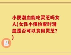 小便潜血能吃灵芝吗女人(女性小便检查时潜血是否可以食用灵芝？)