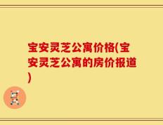 宝安灵芝公寓价格(宝安灵芝公寓的房价报道)